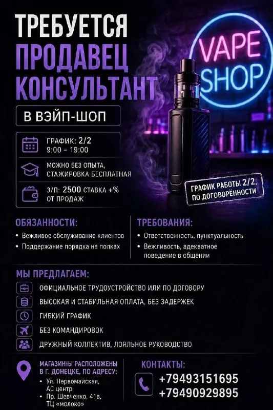Продавец консультант в вэйп-шоп

График 2/2, 9:00- 19:00
Можно без опыта, стажировка бесплатная
З/п: 2500 ставка +% от продаж

Обязанности:
• Вежливое бслуживание клиентов
• Поддержание порядка на полках
График работы 2/2, по договорённости

Требования:
• Ответственность, пунктуальность
• Вежливость, адекватное поведение в общении

Мы предлагаем:
• Официальное трудоустройство или по договору
• Высокая и стабильная оплата, без задержек
• Гибкий график
• Без командировок
• Дружный коллектив, лояльное руководство

Магазины расположены в г. Донецке, по адресу:
Ул. Первомайская, ас центр
Пр. Шевченко, 41в, тц «молоко»
Контакты:
+79493151695(Телеграмм, макс)
+79490929895 - фотография - 1