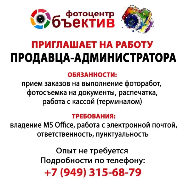 Фотоцентр "объектив" (фотопечать, дизайн, распечатка)
Открыта вакансия продавец-администратор
Ворошиловский район, ул. Щорса, дом 29
График 5/2 с 8:00 до 17:00
Обязанности:
- Прием заказов на выполнение фоторабот
- Фотосъемка на документы, распечатка, сканирование, продажа сопутствующих товаров
- Работа с кассой (терминалом)
- Проведение инвентаризации
Требования
- Ответственность, пунктуальность
- Владение ms office, работа с электронной почтой,
Рассмотрим кандидатов без опыта работы

Телефон для связи: +7 (949) 315- 68- 79 (telegram, max) - фотография - 1